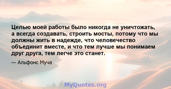 Целью моей работы было никогда не уничтожать, а всегда создавать, строить мосты, потому что мы должны жить в надежде, что человечество объединит вместе, и что тем лучше мы понимаем друг друга, тем легче это станет.