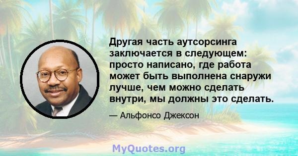 Другая часть аутсорсинга заключается в следующем: просто написано, где работа может быть выполнена снаружи лучше, чем можно сделать внутри, мы должны это сделать.