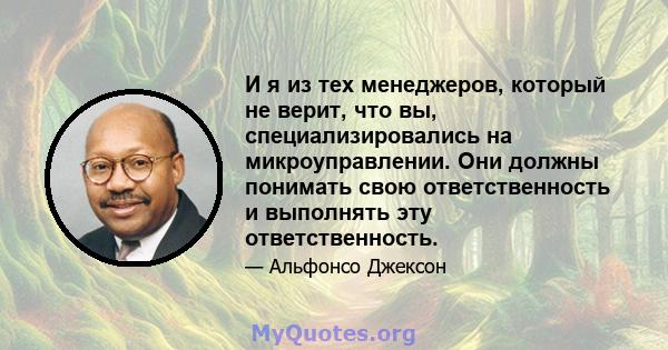 И я из тех менеджеров, который не верит, что вы, специализировались на микроуправлении. Они должны понимать свою ответственность и выполнять эту ответственность.