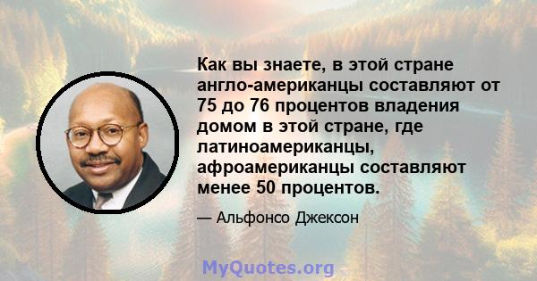 Как вы знаете, в этой стране англо-американцы составляют от 75 до 76 процентов владения домом в этой стране, где латиноамериканцы, афроамериканцы составляют менее 50 процентов.