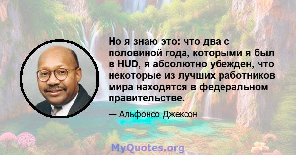 Но я знаю это: что два с половиной года, которыми я был в HUD, я абсолютно убежден, что некоторые из лучших работников мира находятся в федеральном правительстве.