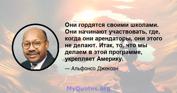 Они гордятся своими школами. Они начинают участвовать, где, когда они арендаторы, они этого не делают. Итак, то, что мы делаем в этой программе, укрепляет Америку.