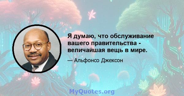 Я думаю, что обслуживание вашего правительства - величайшая вещь в мире.