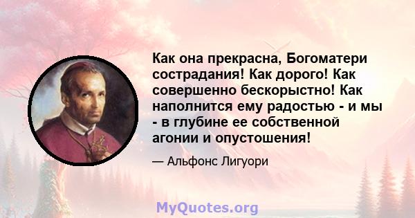 Как она прекрасна, Богоматери сострадания! Как дорого! Как совершенно бескорыстно! Как наполнится ему радостью - и мы - в глубине ее собственной агонии и опустошения!