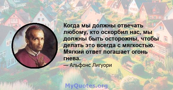 Когда мы должны отвечать любому, кто оскорбил нас, мы должны быть осторожны, чтобы делать это всегда с мягкостью. Мягкий ответ погашает огонь гнева.