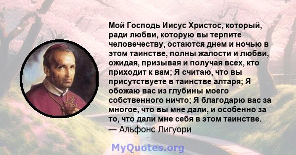 Мой Господь Иисус Христос, который, ради любви, которую вы терпите человечеству, остаются днем ​​и ночью в этом таинстве, полны жалости и любви, ожидая, призывая и получая всех, кто приходит к вам; Я считаю, что вы