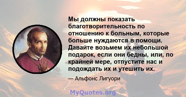 Мы должны показать благотворительность по отношению к больным, которые больше нуждаются в помощи. Давайте возьмем их небольшой подарок, если они бедны, или, по крайней мере, отпустите нас и подождать их и утешить их.