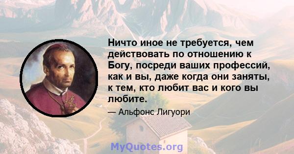 Ничто иное не требуется, чем действовать по отношению к Богу, посреди ваших профессий, как и вы, даже когда они заняты, к тем, кто любит вас и кого вы любите.