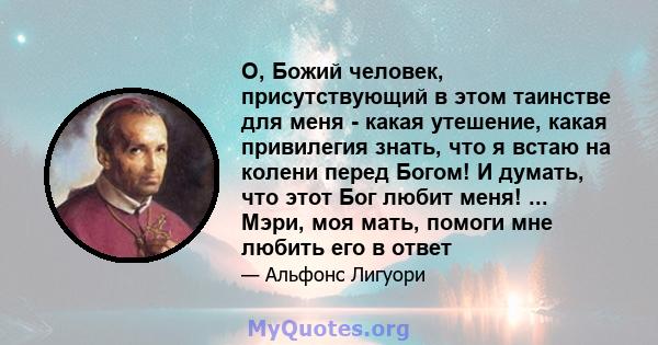 О, Божий человек, присутствующий в этом таинстве для меня - какая утешение, какая привилегия знать, что я встаю на колени перед Богом! И думать, что этот Бог любит меня! ... Мэри, моя мать, помоги мне любить его в ответ