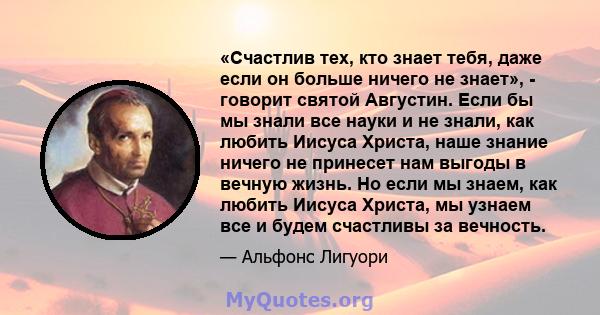 «Счастлив тех, кто знает тебя, даже если он больше ничего не знает», - говорит святой Августин. Если бы мы знали все науки и не знали, как любить Иисуса Христа, наше знание ничего не принесет нам выгоды в вечную жизнь.