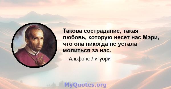 Такова сострадание, такая любовь, которую несет нас Мэри, что она никогда не устала молиться за нас.