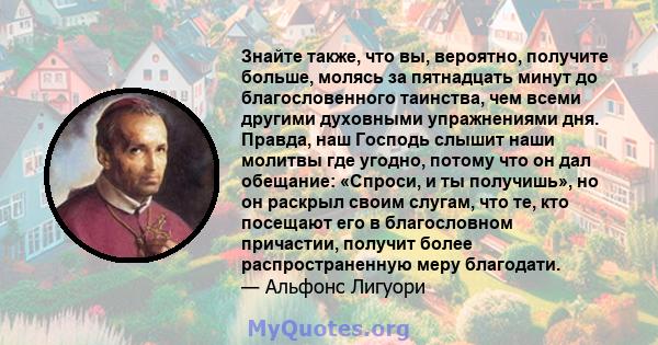 Знайте также, что вы, вероятно, получите больше, молясь за пятнадцать минут до благословенного таинства, чем всеми другими духовными упражнениями дня. Правда, наш Господь слышит наши молитвы где угодно, потому что он