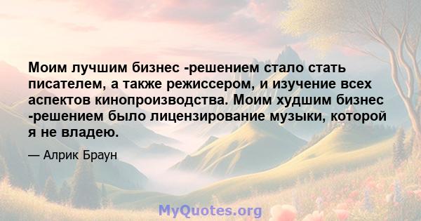 Моим лучшим бизнес -решением стало стать писателем, а также режиссером, и изучение всех аспектов кинопроизводства. Моим худшим бизнес -решением было лицензирование музыки, которой я не владею.