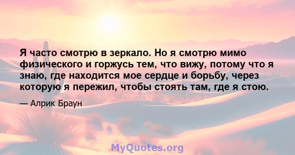 Я часто смотрю в зеркало. Но я смотрю мимо физического и горжусь тем, что вижу, потому что я знаю, где находится мое сердце и борьбу, через которую я пережил, чтобы стоять там, где я стою.