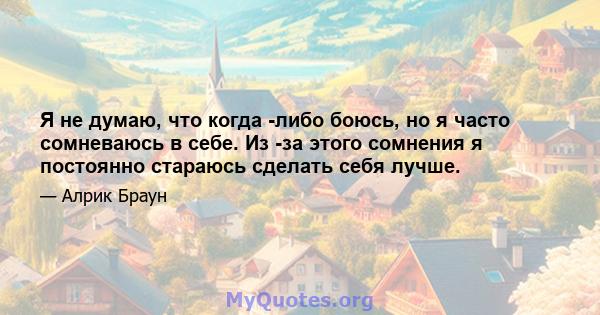 Я не думаю, что когда -либо боюсь, но я часто сомневаюсь в себе. Из -за этого сомнения я постоянно стараюсь сделать себя лучше.