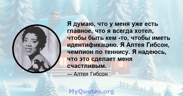 Я думаю, что у меня уже есть главное, что я всегда хотел, чтобы быть кем -то, чтобы иметь идентификацию. Я Алтея Гибсон, чемпион по теннису. Я надеюсь, что это сделает меня счастливым.