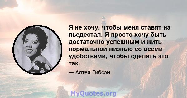 Я не хочу, чтобы меня ставят на пьедестал. Я просто хочу быть достаточно успешным и жить нормальной жизнью со всеми удобствами, чтобы сделать это так.