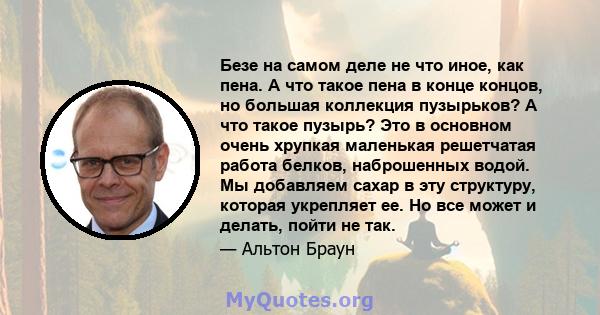 Безе на самом деле не что иное, как пена. А что такое пена в конце концов, но большая коллекция пузырьков? А что такое пузырь? Это в основном очень хрупкая маленькая решетчатая работа белков, наброшенных водой. Мы