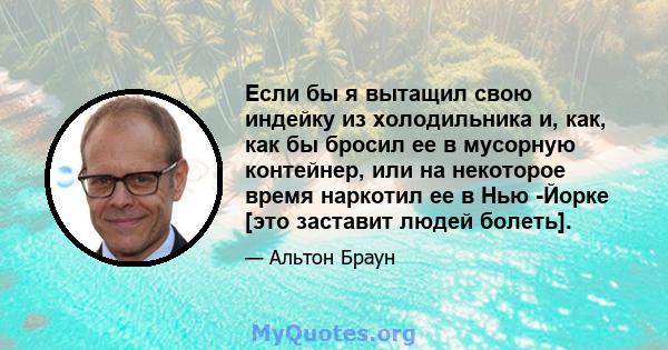 Если бы я вытащил свою индейку из холодильника и, как, как бы бросил ее в мусорную контейнер, или на некоторое время наркотил ее в Нью -Йорке [это заставит людей болеть].