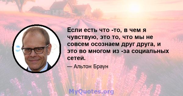 Если есть что -то, в чем я чувствую, это то, что мы не совсем осознаем друг друга, и это во многом из -за социальных сетей.