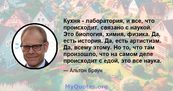 Кухня - лаборатория, и все, что происходит, связано с наукой. Это биология, химия, физика. Да, есть история. Да, есть артистизм. Да, всему этому. Но то, что там произошло, что на самом деле происходит с едой, это все