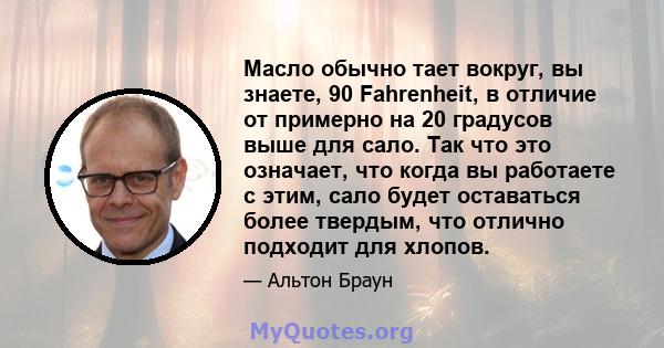 Масло обычно тает вокруг, вы знаете, 90 Fahrenheit, в отличие от примерно на 20 градусов выше для сало. Так что это означает, что когда вы работаете с этим, сало будет оставаться более твердым, что отлично подходит для