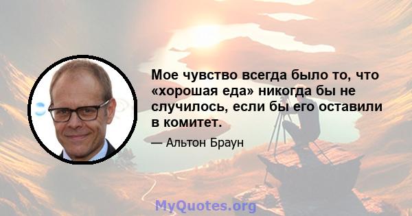 Мое чувство всегда было то, что «хорошая еда» никогда бы не случилось, если бы его оставили в комитет.