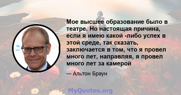 Мое высшее образование было в театре. Но настоящая причина, если я имею какой -либо успех в этой среде, так сказать, заключается в том, что я провел много лет, направляя, я провел много лет за камерой