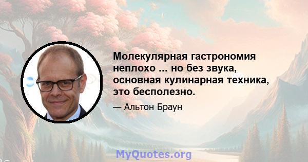 Молекулярная гастрономия неплохо ... но без звука, основная кулинарная техника, это бесполезно.