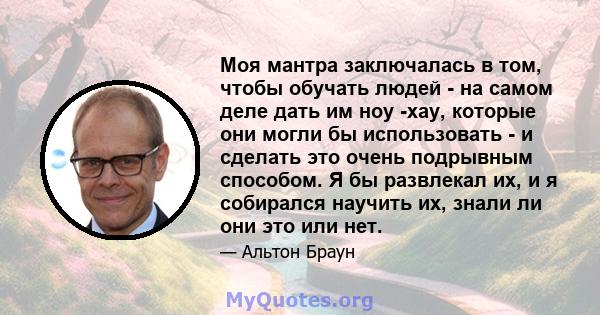 Моя мантра заключалась в том, чтобы обучать людей - на самом деле дать им ноу -хау, которые они могли бы использовать - и сделать это очень подрывным способом. Я бы развлекал их, и я собирался научить их, знали ли они