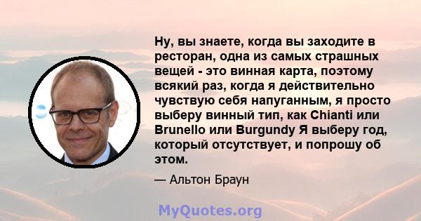 Ну, вы знаете, когда вы заходите в ресторан, одна из самых страшных вещей - это винная карта, поэтому всякий раз, когда я действительно чувствую себя напуганным, я просто выберу винный тип, как Chianti или Brunello или