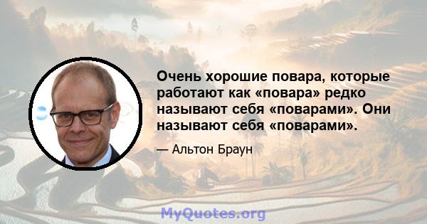 Очень хорошие повара, которые работают как «повара» редко называют себя «поварами». Они называют себя «поварами».