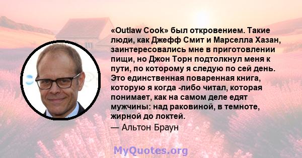 «Outlaw Cook» был откровением. Такие люди, как Джефф Смит и Марселла Хазан, заинтересовались мне в приготовлении пищи, но Джон Торн подтолкнул меня к пути, по которому я следую по сей день. Это единственная поваренная