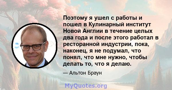 Поэтому я ушел с работы и пошел в Кулинарный институт Новой Англии в течение целых два года и после этого работал в ресторанной индустрии, пока, наконец, я не подумал, что понял, что мне нужно, чтобы делать то, что я