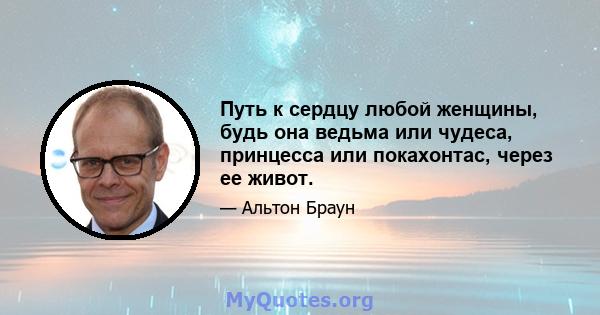 Путь к сердцу любой женщины, будь она ведьма или чудеса, принцесса или покахонтас, через ее живот.