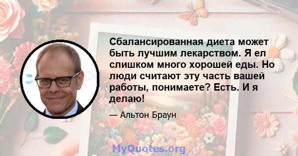 Сбалансированная диета может быть лучшим лекарством. Я ел слишком много хорошей еды. Но люди считают эту часть вашей работы, понимаете? Есть. И я делаю!