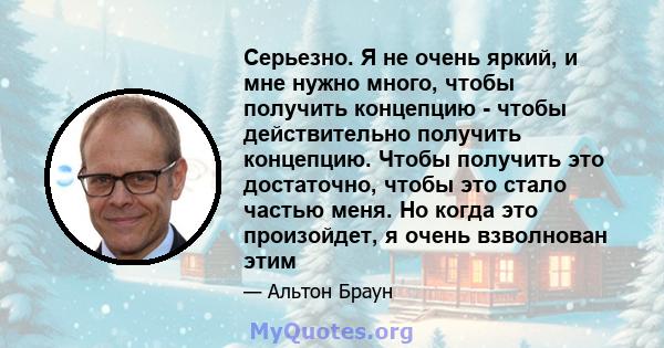 Серьезно. Я не очень яркий, и мне нужно много, чтобы получить концепцию - чтобы действительно получить концепцию. Чтобы получить это достаточно, чтобы это стало частью меня. Но когда это произойдет, я очень взволнован