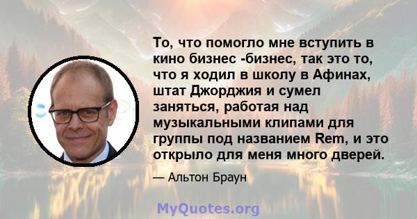 То, что помогло мне вступить в кино бизнес -бизнес, так это то, что я ходил в школу в Афинах, штат Джорджия и сумел заняться, работая над музыкальными клипами для группы под названием Rem, и это открыло для меня много