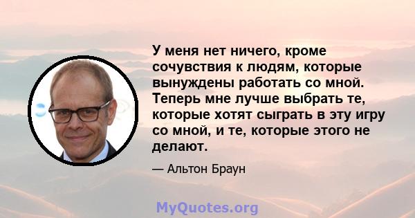 У меня нет ничего, кроме сочувствия к людям, которые вынуждены работать со мной. Теперь мне лучше выбрать те, которые хотят сыграть в эту игру со мной, и те, которые этого не делают.