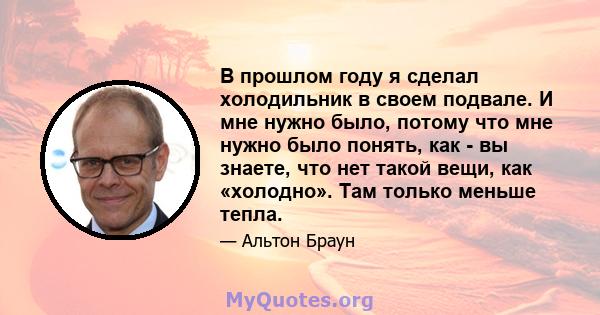 В прошлом году я сделал холодильник в своем подвале. И мне нужно было, потому что мне нужно было понять, как - вы знаете, что нет такой вещи, как «холодно». Там только меньше тепла.