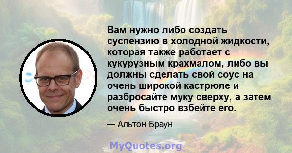 Вам нужно либо создать суспензию в холодной жидкости, которая также работает с кукурузным крахмалом, либо вы должны сделать свой соус на очень широкой кастрюле и разбросайте муку сверху, а затем очень быстро взбейте его.