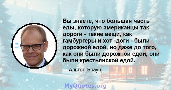 Вы знаете, что большая часть еды, которую американцы так дороги - такие вещи, как гамбургеры и хот -доги - были дорожной едой, но даже до того, как они были дорожной едой, они были крестьянской едой.