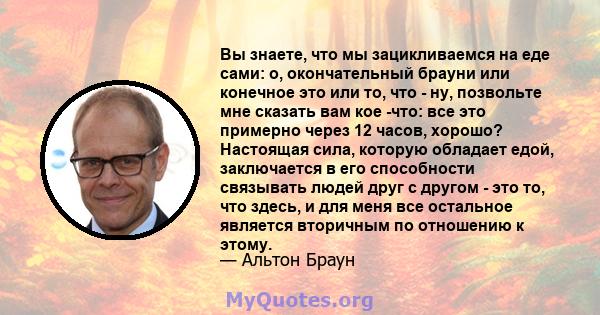 Вы знаете, что мы зацикливаемся на еде сами: о, окончательный брауни или конечное это или то, что - ну, позвольте мне сказать вам кое -что: все это примерно через 12 часов, хорошо? Настоящая сила, которую обладает едой, 