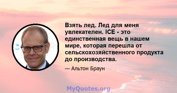 Взять лед. Лед для меня увлекателен. ICE - это единственная вещь в нашем мире, которая перешла от сельскохозяйственного продукта до производства.