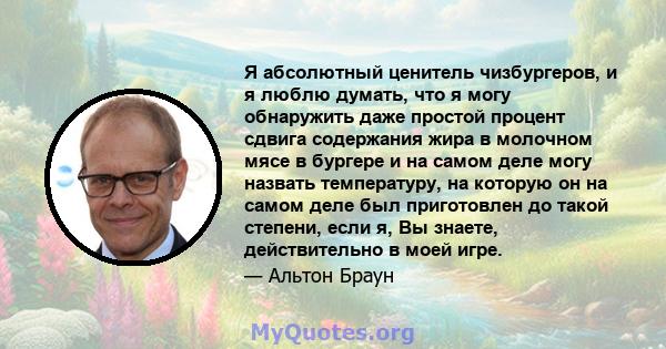 Я абсолютный ценитель чизбургеров, и я люблю думать, что я могу обнаружить даже простой процент сдвига содержания жира в молочном мясе в бургере и на самом деле могу назвать температуру, на которую он на самом деле был