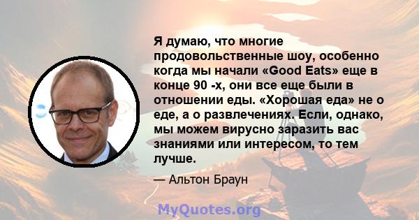 Я думаю, что многие продовольственные шоу, особенно когда мы начали «Good Eats» еще в конце 90 -х, они все еще были в отношении еды. «Хорошая еда» не о еде, а о развлечениях. Если, однако, мы можем вирусно заразить вас