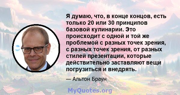 Я думаю, что, в конце концов, есть только 20 или 30 принципов базовой кулинарии. Это происходит с одной и той же проблемой с разных точек зрения, с разных точек зрения, от разных стилей презентации, которые