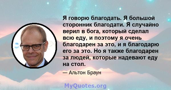 Я говорю благодать. Я большой сторонник благодати. Я случайно верил в бога, который сделал всю еду, и поэтому я очень благодарен за это, и я благодарю его за это. Но я также благодарен за людей, которые надевают еду на