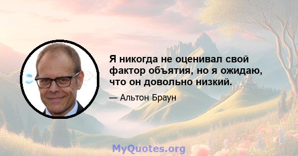 Я никогда не оценивал свой фактор объятия, но я ожидаю, что он довольно низкий.