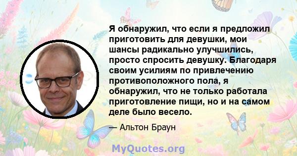 Я обнаружил, что если я предложил приготовить для девушки, мои шансы радикально улучшились, просто спросить девушку. Благодаря своим усилиям по привлечению противоположного пола, я обнаружил, что не только работала